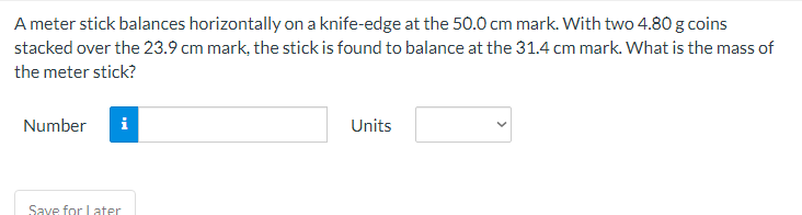 A meter stick balances horizontally on a knife-edge at the 50.0 cm mark. With two 4.80 g coins
stacked over the 23.9 cm mark, the stick is found to balance at the 31.4 cm mark. What is the mass of
the meter stick?
Number
i
Units
Save for Later