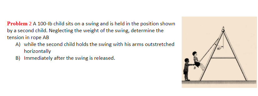 Problem 2 A 100-Ib child sits on a swing and is held in the position shown
by a second child. Neglecting the weight of the swing, determine the
tension in rope AB
A) while the second child holds the swing with his arms outstretched
horizontally
B) Immediately after the swing is released.
