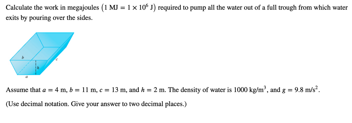 Calculate the work in megajoules (1 MJ = 1x 106 J) required to pump all the water out of a full trough from which water
exits by pouring over the sides.
b
a
Assume that a = 4 m, b = 11 m, c = 13 m, and h = 2 m. The density of water is 1000 kg/m³, and g = 9.8 m/s".
(Use decimal notation. Give your answer to two decimal places.)
