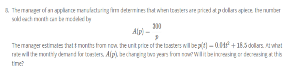 8. The manager of an appliance manufacturing firm determines that when toasters are priced at p dollars apiece, the number
sold each month can be modeled by
300
A(p) =
P
The manager estimates that t months from now, the unit price of the toasters will be p(t) = 0.04ť² + 18.5 dollars. At what
rate will the monthly demand for toasters, A(p), be changing two years from now? Will it be increasing or decreasing at this
time?
