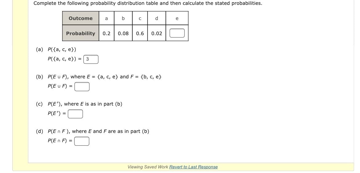 Complete the following probability distribution table and then calculate the stated probabilities.
Outcome
a
b
d.
e
Probability
0.2
0.08
0.6
0.02
(а) Р({а, с, е})
P({a, c, e}) = 3
(b) P(E u F), where E = {a, c, e} and F = {b, c, e}
P(E u F) =
(c) P(E'), where E is as in part (b)
P(E') =
(d) P(E n F), where E and F are as in part (b)
P(E n F) =
Viewing Saved Work Revert to Last Response
