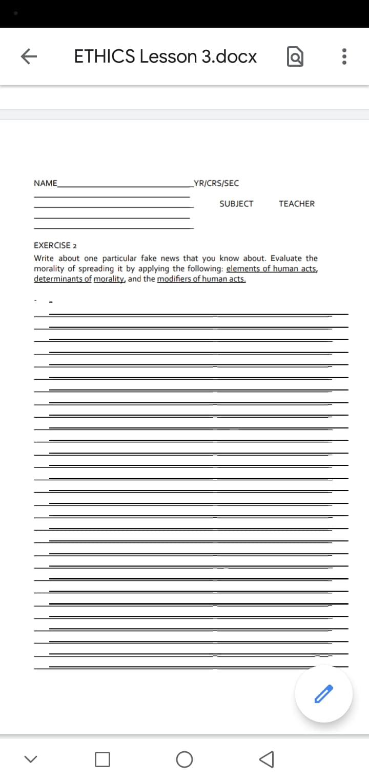 ETHICS Lesson 3.docx
NAME
LYR/CRS/SEC
SUBJECT
TEACHER
EXERCISE 2
Write about one particular fake news that you know about. Evaluate the
morality of spreading it by applying the following: elements of human acts,
determinants of morality, and the modifiers of human acts.
