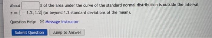 About
% of the area under the curve of the standard normal distribution is outside the interval
z = [- 1.2, 1.2| (or beyond 1.2 standard deviations of the mean).
%3D
Question Help: Message instructor
Submit Question
Jump to Answer
