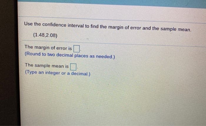 Use the confidence interval to find the margin of error and the sample mean.
(1.48,2.08)
The margin of error is
(Round to two decimal places as needed.)
The sample mean is
(Type an integer or a decimal.)
