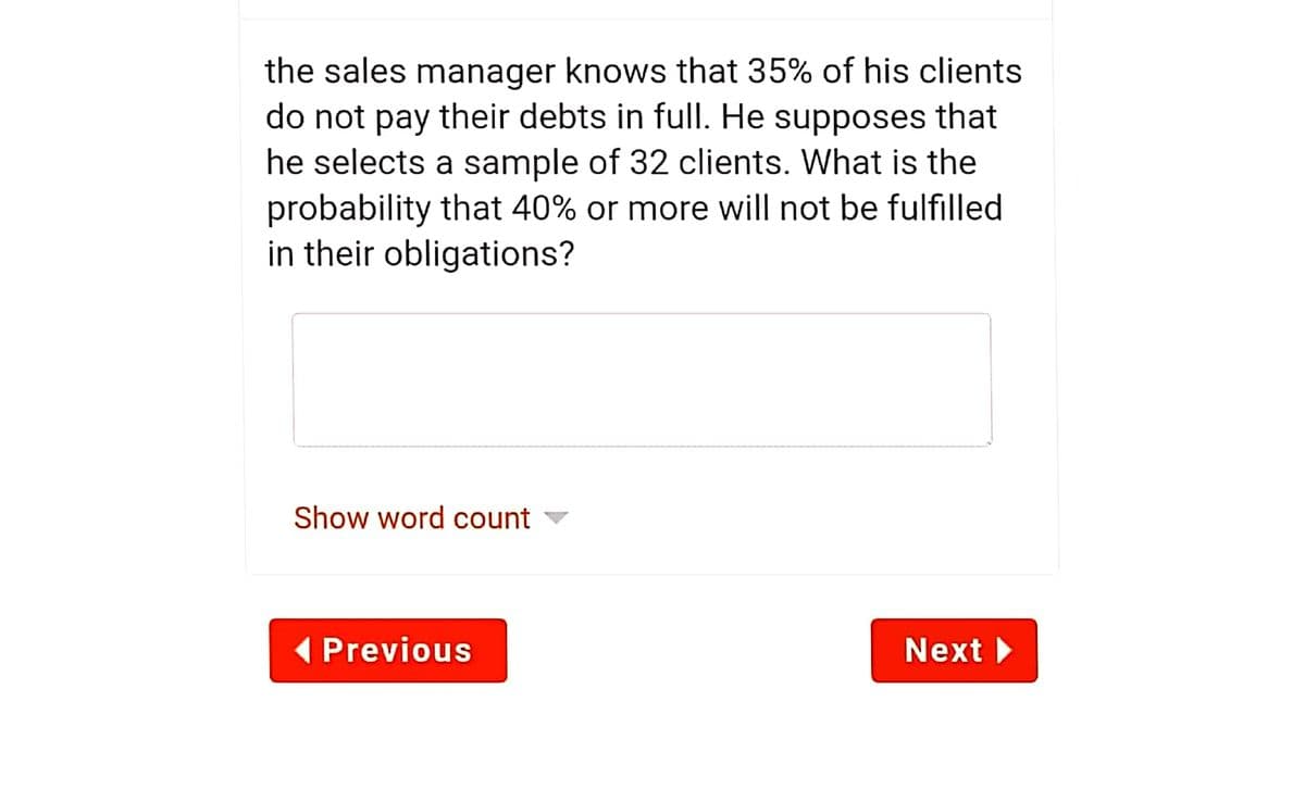 the sales manager knows that 35% of his clients
do not pay their debts in full. He supposes that
he selects a sample of 32 clients. What is the
probability that 40% or more will not be fulfilled
in their obligations?
Show word count ▼
( Previous
Next
