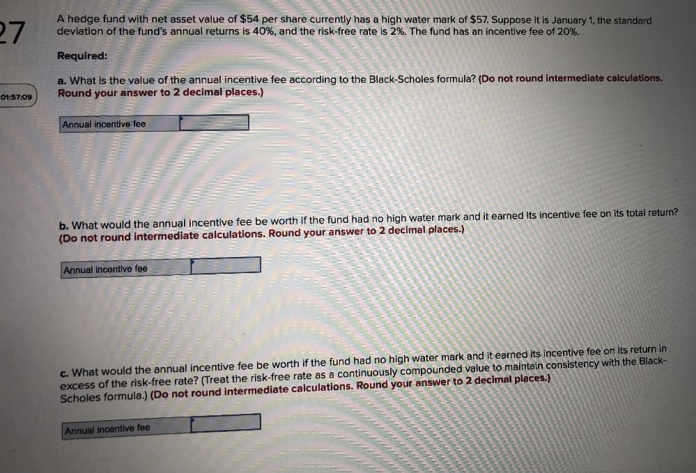 27
A hedge fund with net asset value of $54 per share currently has a high water mark of $57. Suppose it is January 1, the standard
deviation of the fund's annual returns is 40%, and the risk-free rate is 2%. The fund has an incentive fee of 20%.
Required:
a. What is the value of the annual incentive fee according to the Black-Scholes formula? (Do not round intermediate calculations.
Round your answer to 2 decimal places.)
01:57:09
Annual incentive fee
b. What would the annual incentive fee be worth if the fund had no high water mark and it earned its incentive fee on its total return?
(Do not round intermediate calculations. Round your answer to 2 decimal places.)
Annual incentive fee
c. What would the annual incentive fee be worth if the fund had no high water mark and it earned its incentive fee on its return in
excess of the risk-free rate? (Treat the risk-free rate as a continuously compounded value to maintain consistency with the Black-
Scholes formula.) (Do not round intermediate calculations. Round your answer to 2 decimal places.)
Annual incentive fee
