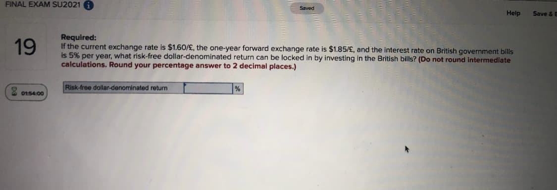 FINAL EXAM SU2021 A
Saved
Help
Save & E
Required:
If the current exchange rate is $1.60/£, the one-year forward exchange rate is $1.85/£, and the interest rate on British government bills
is 5% per year, what risk-free dollar-denominated return can be locked in by investing in the British bills? (Do not round intermediate
calculations. Round your percentage answer to 2 decimal places.)
19
Risk-free dollar-denominated return
%
01:54:00
