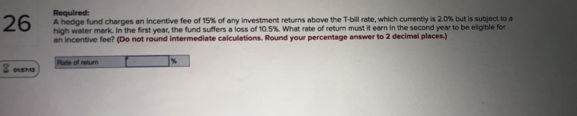 26
Required:
A hedge fund charges an incentive fee of 15% of any investment returns above the T-bill rate, which currently is 2.0% but is subject to a
high water mark, In the first year, the fund suffers a loss of 10,5%, What rate of return must it earn in the second year to be eligible for
an incentive fee? (Do not round intermediate calculations. Round your percentage answer to 2 decimal places.)
Rate of return
