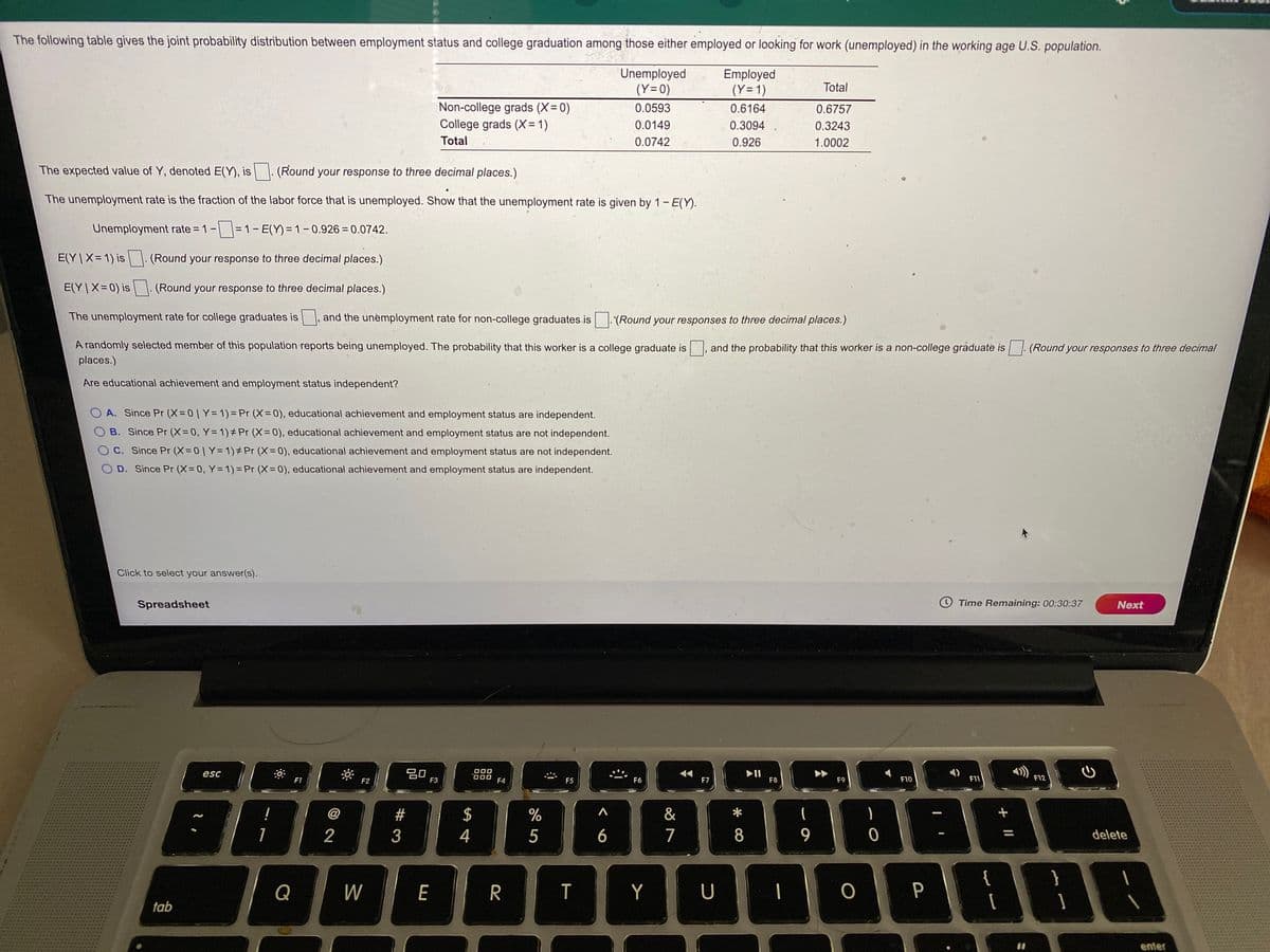 The following table gives the joint probability distribution between employment status and college graduation among those either employed or looking for work (unemployed) in the working age U.S. population.
Unemployed
(Y=0)
Employed
(Y= 1)
Total
Non-college grads (X= 0)
College grads (X= 1)
0.0593
0.6164
0.6757
0.0149
0.3094
0.3243
Total
0.0742
0.926
1.0002
The expected value of Y, denoted E(Y), is
(Round your response to three decimal places.)
The unemployment rate is the fraction of the labor force that is unemployed. Show that the unemployment rate is given by 1- E(Y).
Unemployment rate = 1-=1- E(Y) = 1 – 0.926 = 0.0742.
E(Y |X= 1) is . (Round your response to three decimal places.)
E(Y |X= 0) is
(Round your response to three decimal places.)
The unemployment rate for college graduates is
and the unemployment rate for non-college graduates.is
(Round your responses to three decimal places.)
A randomly selected member of this population reports being unemployed. The probability that this worker is a college graduate is
and the probability that this worker is a non-college graduate is
(Round your responses to three decimal
places.)
Are educational achievement and employment status independent?
O A. Since Pr (X= 0| Y= 1) = Pr (X= 0), educational achievement and employment status are independent.
B. Since Pr (X=0, Y= 1)# Pr (X=0), educational achievement and employment status are not independent.
O C. Since Pr (X= 0 | Y= 1)± Pr (X= 0), educational achievement and employment status are not independent.
O D. Since Pr (X= 0, Y= 1) = Pr (X= 0), educational achievement and employment status are independent.
Click to select your answer(s).
Spreadsheet
O Time Remaining: 00:30:37
Next
20
F3
O00
II
F8
esc
F1
F2
F4
F5
F6
F7
F9
F10
F11
F12
!
@
$
&
1
2
4
5
6
7
8
9.
delete
}
Q
W
E
T
Y
U
一
P
tab
enter
# 3
