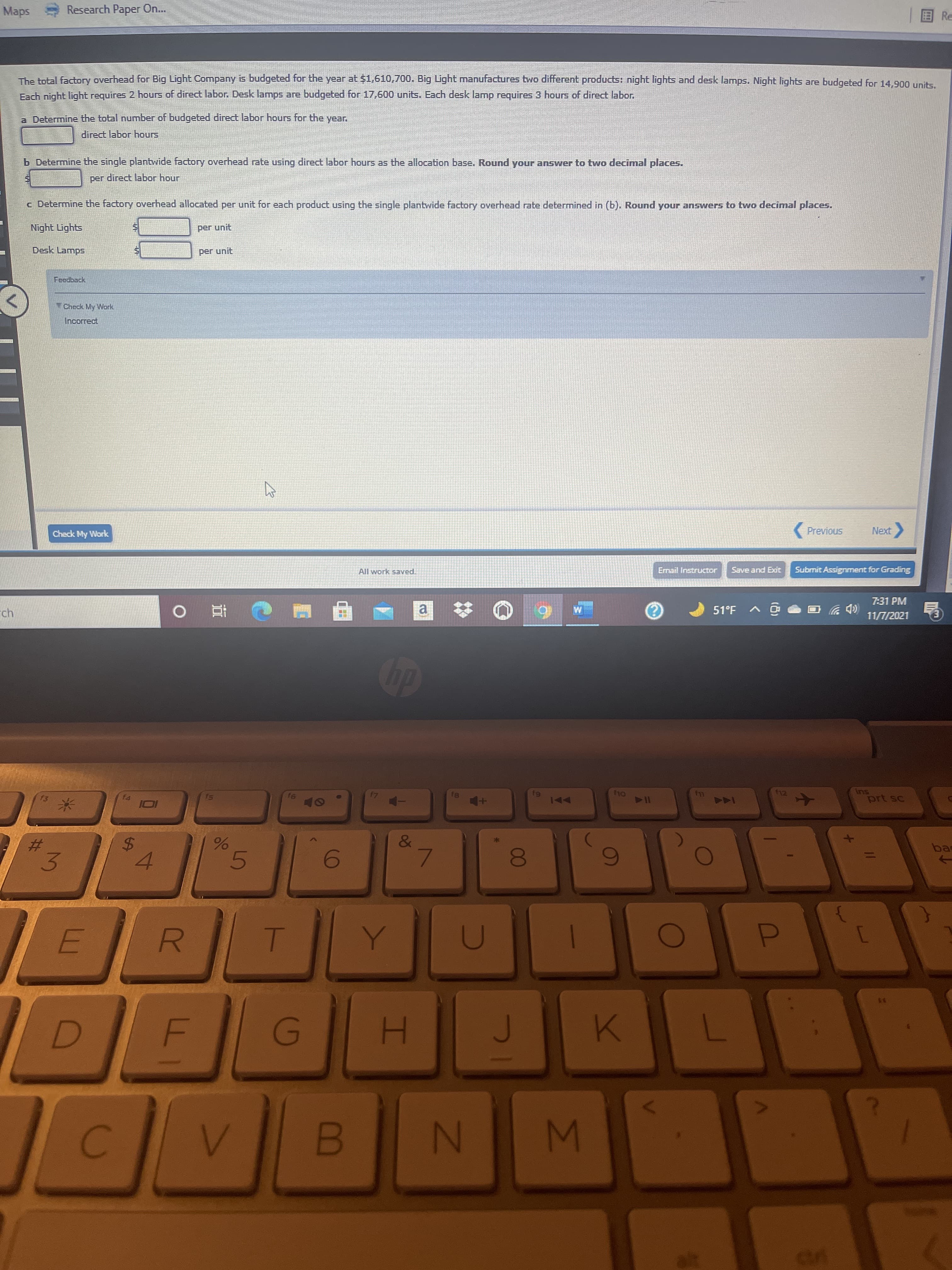 to
IM
00
F.
%24
3.
%23
Maps
Research Paper On..
E Re
The total factory overhead for Big Light Company is budgeted for the year at $1,610,700. Big Light manufactures two different products: night lights and desk lamps. Night lights are budgeted for 14.900 units
Each night light requires 2 hours of direct labor. Desk lamps are budgeted for 17,600 units. Each desk lamp requires 3 hours of direct labor.
a Determine the total number of budgeted direct labor hours for the year.
direct labor hours
b Determine the single plantwide factory overhead rate using direct labor hours as the allocation base. Round your answer to two decimal places.
per direct labor hour
c Determine the factory overhead allocated per unit for each product using the single plantwide factory overhead rate determined in (b). Round your answers to two decīmal places.
Night Lights
per unit
Desk Lamps
per unit
Feedback
TCheck My Work
Incorrect
Check My Work
(Previous
All work saved.
Email Instructor
Submit Assignment for Grading
7:31 PM
a
ツ
11/7/2021
直0
41
SU
prt sc
AA
144
&
5.
bas
4.
7.
R.
G)
H.
N
