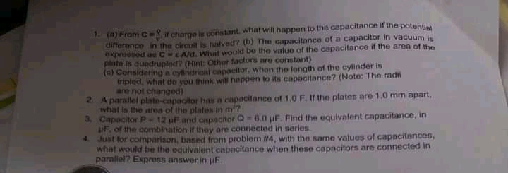 1 (a) From C ir charge is constant what will happen to the capacitance if the potentia
difference in the circult is halved? (b) The capacitance of a capacitor in vacuum is
xpressod ae C LAd. What would be the value of the capacitance if the area of the
plute is quadruplet? (Hint: Othet factors are constant)
(c) Consideting a cylindrical capacitor, when the length of the cylinder is
tripled, what do you think will happen to its capacitance? (Note: The radii
are not changed)
2 A parallel plate-capacitor has a capacitance of 1.0 F. If tho plates are 1.0 mm apart,
what is the area of the plates In m?
3. Capacitor P12 uF and capacitor Q 6.0 uF. Find the equivalent capacitance, in
iF. of the combination if they are connected in series.
4. Just for comparison, based from problem #4, with the same values of capacitances,
what would be the equivalent capacitance when these capacitors are connected in
parallel? Express answer in juF.
