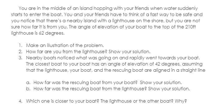 You are in the middle of an island hopping with your friends when water suddenly
starts to enter the boat. You and your friends have to think of a fast way to be safe and
you notice that there's a nearby island with a lighthouse on the shore, but you are not
sure how far it is from you. The angle of elevation of your boat to the top of the 210ft
lighthouse is 62 degrees.
1. Make an illustration of the problem.
2. How far are you from the lighthouse? Show your solution.
3. Nearby boats noticed what was going on and rapidly went towards your boat.
The closest boat to your boat has an angle of elevation of 42 degrees, assuming
that the lighthouse, your boat, and the rescuing boat are aligned in a straight line
a. How far was the rescuing boat from your boat? Show your solution.
b. How far was the rescuing boat from the lighthouse? Show your solution.
4. Which one is closer to your boat? The lighthouse or the other boat? Why?
