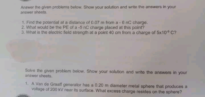 Answer the given problems below. Show your solution and write the answers in your
answer sheets.
1. Find the potential at a distance of 0.07 m from a -6 nC charge.
2. What would be the PE of a -5 nC charge placed at this point?
3. What is the electric field strength at a point 40 cm from a charge of 5x10 C?
Solve the given problem below. Show your solution and write the answers in your
answer sheets,
1. A Van de Graaff generator has a 0.20 m diameter metal sphere that produces a
voltage of 200 kV near its surface. What excess charge resides on the sphere?
