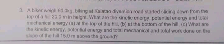 3. A biker weigh 60.0kg, biking at Kalatao diversion road started sliding down from the
top of a hill 20.0 m in height. What are the kinetic energy, potential energy and total
mechanical energy (a) at the top of the hill, (b) at the bottom of the hill, (c) What are
the kinetic energy, potential energy and total mechanical and total work done on the
slope of the hill 15.0 m above the ground?
