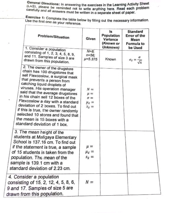 General Directions: In answering the exercises in the Learning Activity Sheet
(LAS), please be reminded not to write anything here. Read each problem
carefully and all answers must be written in a separate sheet of paper.
Exercise 1: Complete the table below by filling out the necessary information.
Use the first one as your reference.
Standard
Is
Population Error of the
Variance
(Known or
Unknown)
Problem/Situation
Given
Мean
Formula to
be Used
1. Consider a population
consisting of 1, 2, 3, 4, 5, 8, 9.
and 11. Samples of size 3 are
drawn from this population.
2. The owner of the drugstore
chain has 100 drugstores that
sell Flexcoslow, a surgical mask
that prevents a person from
catching liquid droplets of
viruses. His operation manager
said that the average drugstores
in his chain sell 12 boxes of the
Flexcoslow a day with a standard
deviation of 2 boxes. To find out
if this is true, the owner randomly
selected 10 stores and found that
the mean is 15 boxes with a
standard deviation of 1 box.
N=8;
n=56;
p=5.375
Known
Og =
N =
Hs =
Se =
3. The mean height of the
students at Maligaya Elementary
School is 137.16 cm. To find out
if the statement is true, a sample
of 15 students is taken from the
population. The mean of the
sample is 139.1 cm with a
standard deviation of 2.23 cm.
Sz =
4. Consider a population
consisting of 15, 2, 12, 4, 5, 8, 6,
9 and 17. Samples of size 5 are
drawn from this population.
N =
