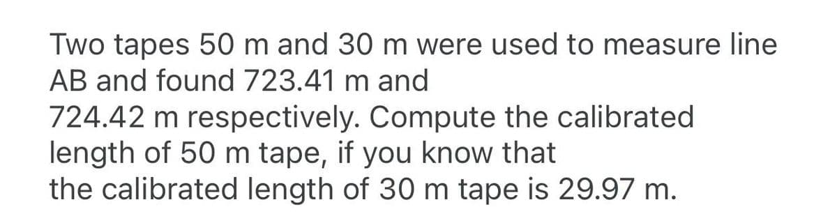 Two tapes 50 m and 30 m were used to measure line
AB and found 723.41 m and
724.42 m respectively. Compute the calibrated
length of 50 m tape, if you know that
the calibrated length of 30 m tape is 29.97 m.
