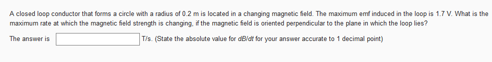 A closed loop conductor that forms a circle with a radius of 0.2 m is located in a changing magnetic field. The maximum emf induced in the loop is 1.7 V. What is the
maximum rate at which the magnetic field strength is changing, if the magnetic field is oriented perpendicular to the plane in which the loop lies?
The answer is
T/s. (State the absolute value for dB/dt for your answer accurate to 1 decimal point)
