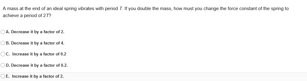 A mass at the end of an ideal spring vibrates with period T. If you double the mass, how must you change the force constant of the spring to
achieve a period of 27?
OA. Decrease it by a factor of 2.
OB. Decrease it by a factor of 4.
OC. Increase it by a factor of 0.2
OD. Decrease it by a factor of 0.2.
OE. Increase it by a factor of 2.
