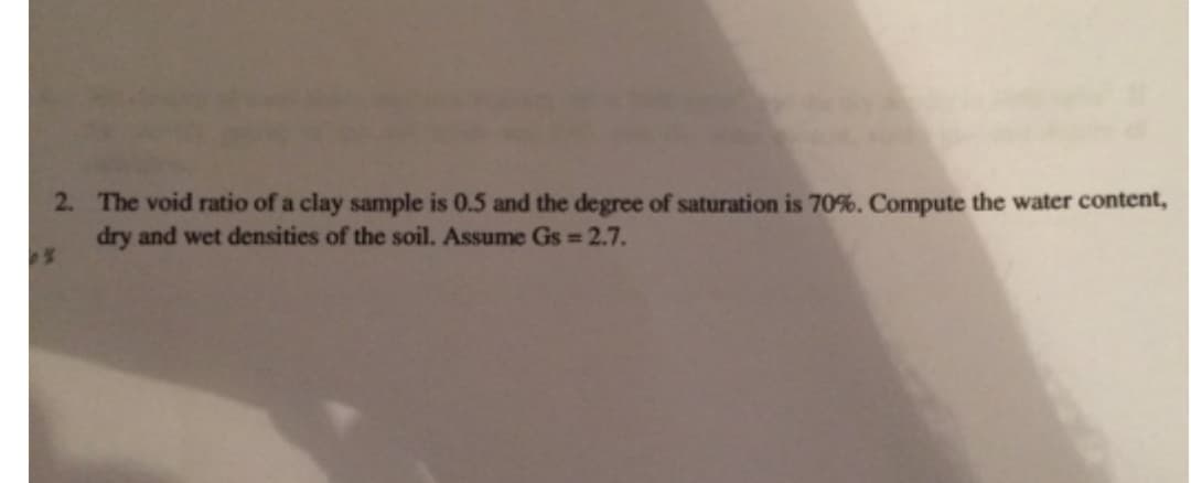 2. The void ratio of a clay sample is 0.5 and the degree of saturation is 70%. Compute the water content,
dry and wet densities of the soil. Assume Gs = 2.7.
