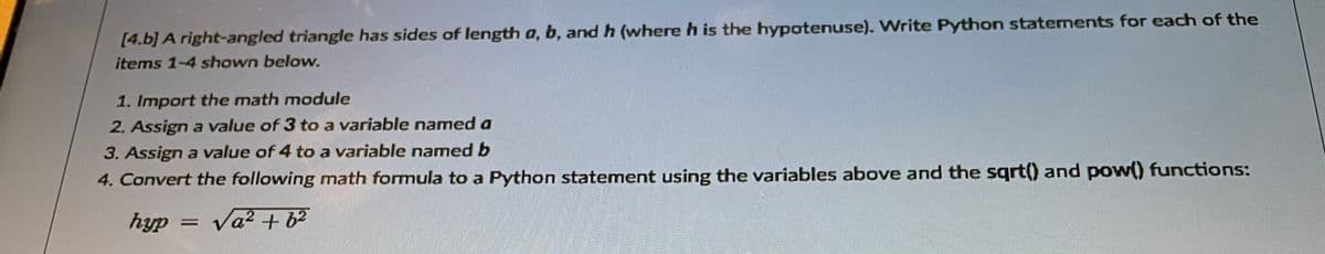 [4.b] A right-angled triangle has sides of length a, b, and h (where h is the hypotenuse). Write Python statements for each of the
items 1-4 shown below.
1. Import the math module
2. Assign a value of 3 to a variable named a
3. Assign a value of 4 to a variable named b
4. Convert the following math formula to a Python statement using the variables above and the sgrt() and pow() functions:
hyp =
Va? + 62
