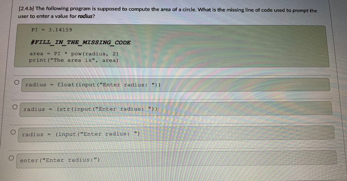 [2.4.b] The following program is supposed to compute the area of a circle. What is the missing line of code used to prompt the
user to enter a value for radius?
PI = 3.14159
#FILL IN THE MISSING CODE
pow (radius, 2)
print ("The area is", area)
area
PI
radius = float (input ("Enter radius: "))
radius =
(str(input ("Enter radius: "))
radius
(input ("Enter radius: ")
enter ("Enter radius:")
%3D
