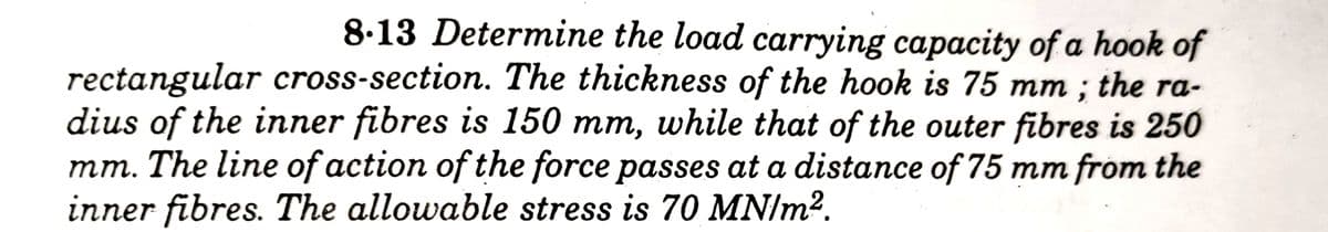 8.13 Determine the load carrying capacity of a hook of
rectangular cross-section. The thickness of the hook is 75 mm; the ra-
dius of the inner fibres is 150 mm, while that of the outer fibres is 250
mm. The line of action of the force passes at a distance of 75 mm from the
inner fibres. The allowable stress is 70 MN/m².