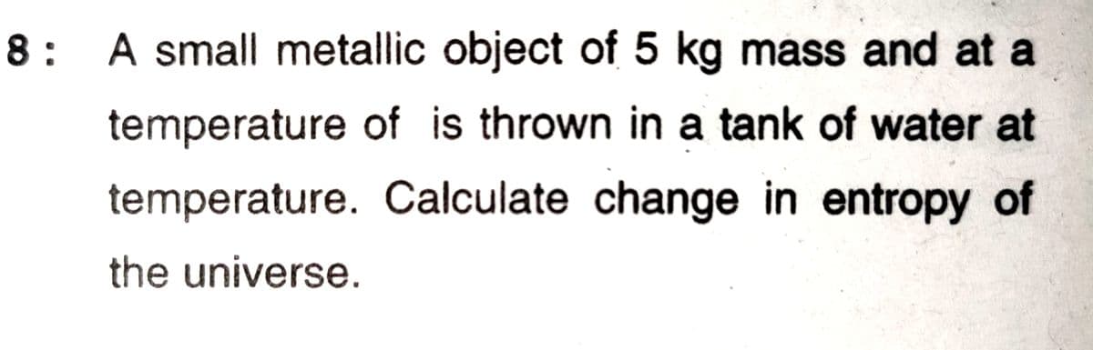 8: A small metallic object of 5 kg mass and at a
temperature of is thrown in a tank of water at
temperature. Calculate change in entropy of
the universe.