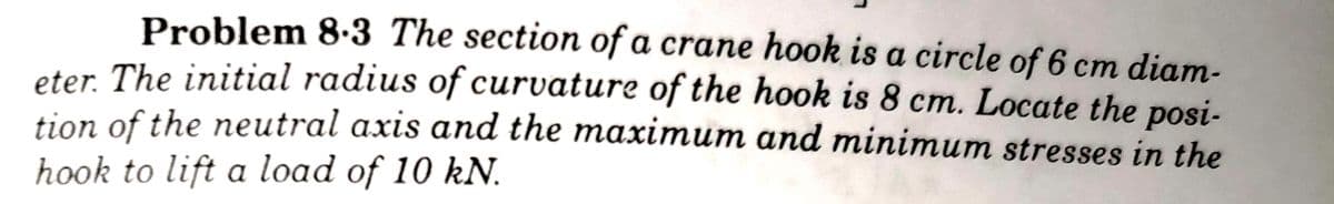 Problem 8.3 The section of a crane hook is a circle of 6 cm diam-
eter. The initial radius of curvature of the hook is 8 cm. Locate the posi-
tion of the neutral axis and the maximum and minimum stresses in the
hook to lift a load of 10 kN.