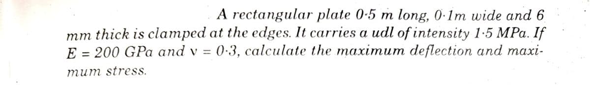 9
A rectangular plate 0-5 m long, 0.1m wide and 6
mm thick is clamped at the edges. It carries a udl of intensity 1.5 MPa. If
E = 200 GPa and v= 0.3, calculate the maximum deflection and maxi-
mum stress.
