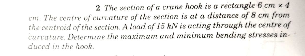 2 The section of a crane hook is a rectangle 6 cm x 4
cm. The centre of curvature of the section is at a distance of 8 cm from
the centroid of the section. A load of 15 kN is acting through the centre of
curvature. Determine the maximum and minimum bending stresses in-
duced in the hook.