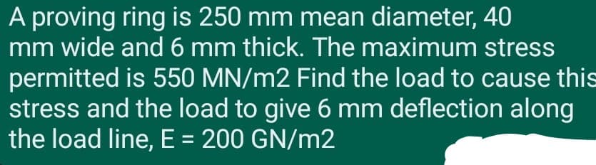 A proving ring is 250 mm mean diameter, 40
mm wide and 6 mm thick. The maximum stress
permitted is 550 MN/m2 Find the load to cause this
stress and the load to give 6 mm deflection along
the load line, E = 200 GN/m2