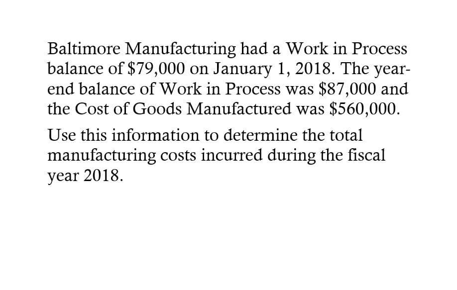 Baltimore Manufacturing had a Work in Process
balance of $79,000 on January 1, 2018. The year-
end balance of Work in Process was $87,000 and
the Cost of Goods Manufactured was $560,000.
Use this information to determine the total
manufacturing costs incurred during the fiscal
year 2018.