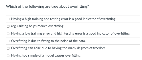 Which of the following are true about overfitting?
Having a high training and testing error is a good indicator of overfitting
regularizing helps reduce overfitting
Having a low training error and high testing error is a good indicator of overfitting
Overfitting is due to fitting to the noise of the data.
Overfitting can arise due to having too many degrees of freedom
Having too simple of a model causes overfitting