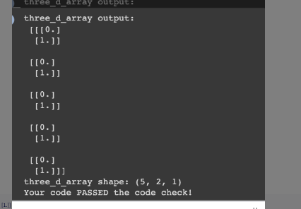 |(1.]]||
three_d_array output:
three_d_array output:
[[[0.]
[1.]]
[[0.]]
[1.]]
[[0.]
[1.]]
[[0.]
[1.]]
[[0.]
[1.]]]
three_d_array shape: (5, 2, 1)
Your code PASSED the code check!