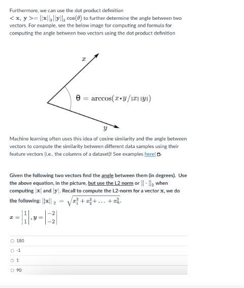 Furthermore,
we can use the dot product definition
< x, y >= |x||₂||y|l₂ cos(0) to further determine the angle between two
vectors. For example, see the below image for computing and formula for
computing the angle between two vectors using the dot product definition
Machine learning often uses this idea of cosine similarity and the angle between
vectors to compute the similarity between different data samples using their
feature vectors (i.e., the columns of a dataset)! See examples here!
Given the following two vectors find the angle between them (in degrees). Use
the above equation, in the picture, but use the L2 norm or ||- ||₂ when
computing x and y. Recall to compute the L2-norm for a vector x, we do
the following: ||x|| 2 a+²+...+
2=
O 180
0-1
01
0 90
e arccos(x+y/1x1131)
=
Y =
-2