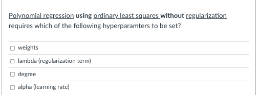 Polynomial regression using ordinary least squares without regularization
requires which of the following hyperparamters to be set?
O weights
lambda (regularization term)
degree
alpha (learning rate)