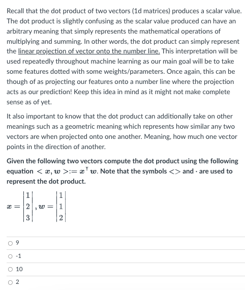 Recall that the dot product of two vectors (1d matrices) produces a scalar value.
The dot product is slightly confusing as the scalar value produced can have an
arbitrary meaning that simply represents the mathematical operations of
multiplying and summing. In other words, the dot product can simply represent
the linear projection of vector onto the number line. This interpretation will be
used repeatedly throughout machine learning as our main goal will be to take
some features dotted with some weights/parameters. Once again, this can be
though of as projecting our features onto a number line where the projection
acts as our prediction! Keep this idea in mind as it might not make complete
sense as of yet.
It also important to know that the dot product can additionally take on other
meanings such as a geometric meaning which represents how similar any two
vectors are when projected onto one another. Meaning, how much one vector
points in the direction of another.
Given the following two vectors compute the dot product using the following
equation < x, w >:=w. Note that the symbols <> and are used to
represent the dot product.
1
x=2 w = 1
3
-1
O 10
2
O
O