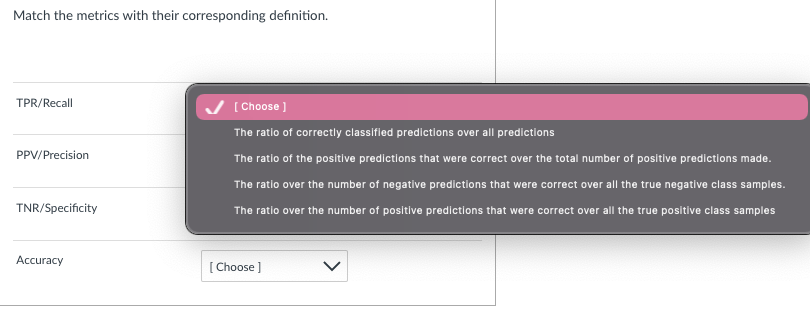 Match the metrics with their corresponding definition.
TPR/Recall
PPV/Precision
TNR/Specificity
Accuracy
[Choose ]
The ratio of correctly classified predictions over all predictions
The ratio of the positive predictions that were correct over the total number of positive predictions made.
The ratio over the number of negative predictions that were correct over all the true negative class samples.
The ratio over the number of positive predictions that were correct over all the true positive class samples
[Choose ]