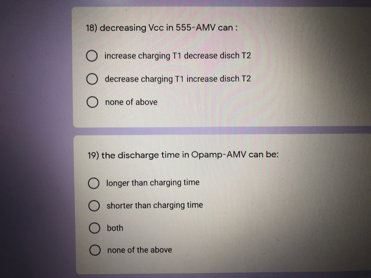 18) decreasing Vcc in 555-AMV can :
O increase charging T1 decrease disch T2
decrease charging T1 increase disch T2
O none of above
19) the discharge time in Opamp-AMV can be:
O longer than charging time
shorter than charging time
both
none of the above
