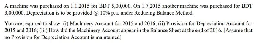 A machine was purchased on 1.1.2015 for BDT 5,00,000. On 1.7.2015 another machine was purchased for BDT
3,00,000. Depreciation is to be provided @ 10% p.a. under Reducing Balance Method.
You are required to show: (i) Machinery Account for 2015 and 2016; (ii) Provision for Depreciation Account for
2015 and 2016; (iii) How did the Machinery Account appear in the Balance Sheet at the end of 2016. [Assume that
no Provision for Depreciation Account is maintained]
