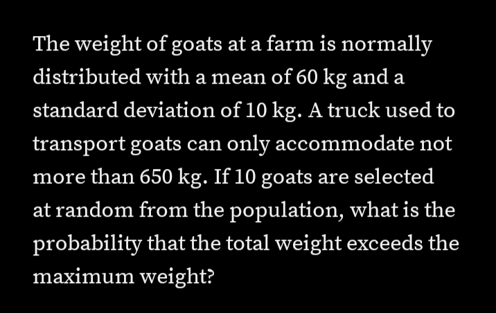 The weight of goats at a farm is normally
distributed with a mean of 60 kg and a
а
standard deviation of 10 kg. A truck used to
transport goats can only accommodate not
more than 650 kg. If 10 goats are selected
at random from the population, what is the
probability that the total weight exceeds the
maximum weight?
