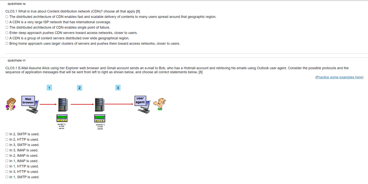QUESTION 16
CLO3.1 What is true about Content distribution network (CDN)? choose all that apply [8]
The distributed architecture of CDN enables fast and scalable delivery of contents to many users spread around that geographic region.
A CDN is a very large ISP network that has international coverage.
The distributed architecture of CDN enables single point of failure.
O Enter deep approach pushes CDN servers toward access networks, closer to users.
□A CDN is a group of content servers distributed over wide geographical region.
Bring home approach uses larger clusters of servers and pushes them toward access networks, closer to users.
QUESTION 17
CLO3.1 E-Mail Assume Alice using her Explorer web browser and Gmail account sends an e-mail to Bob, who has a Hotmail account and retrieving his emails using Outlook user agent. Consider the possible protocols and the
sequence of application messages that will be sent from left to right as shown below, and choose all correct statements below. [8]
(Practice some examples here)
Web
browser
O In 2, SMTP is used.
O In 2, HTTP is used.
□ In 3, SMTP is used.
In 3, IMAP is used.
O In 2, IMAP is used.
O In 1, IMAP is used.
O In 1, HTTP is used.
O In 3, HTTP is used.
O In 1, SMTP is used.
1
O
sender's
e-mail
server
2
DODOL
receiver's
e-mail
server
3
user
agent