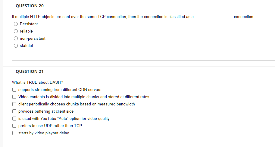 QUESTION 20
if multiple HTTP objects are sent over the same TCP connection, then the connection is classified as a
Persistent
reliable
non-persistent
stateful
QUESTION 21
What is TRUE about DASH?
☐ supports streaming from different CDN servers
Video contents is divided into multiple chunks and stored at different rates
client periodically chooses chunks based on measured bandwidth
O provides buffering at client side
is used with YouTube "Auto" option for video quality
O prefers to use UDP rather than TCP
starts by video playout delay
connection.