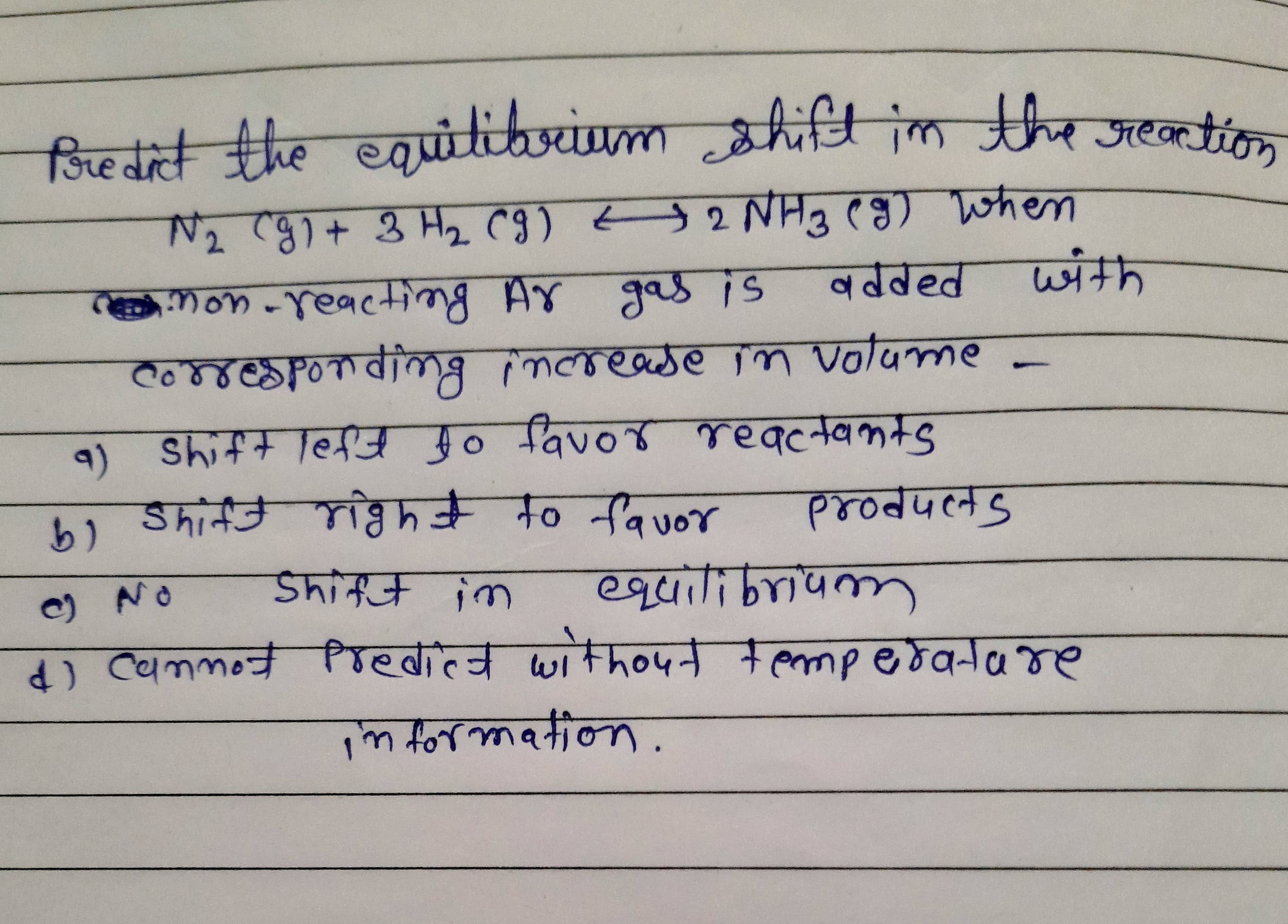 fore dict the
equitibrium shift im the
Treartion
mon -reacting Ay gas is
वढवहत
with
Co8respondimg increade in Volume
9) Shift left fo favor reactants
Shift right to fauo
१४०d५लड
O NO
Shift im
ववा-लपक,
) Cammot Predict witho4t tempedatare
n formation.
