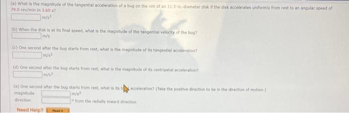 (a) What is the magnitude of the tangential acceleration of a bug on the rim of an 11.5-in-diameter disk if the disk accelerates uniformly from rest to an angular speed of
79.0 rev/min in 3.60 s?
m/s²
Z
(b) When the disk is at its final speed, what is the magnitude of the tangential velocity of the bug?
m/s
(c) One second after the bug starts from rest, what is the magnitude of its tangential acceleration?
m/s²
(d) One second after the bug starts from rest, what is the magnitude of its centripetal acceleration?
m/s2
(e) One second after the bug starts from rest, what is its to acceleration? (Take the positive direction to be in the direction of motion.)
magnitude
m/s
direction
from the radially inward direction
Need Help? Food