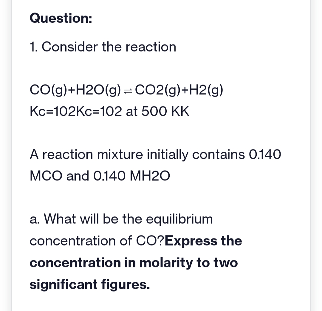 Question:
1. Consider the reaction
CO(g) +H2O(g) = CO2(g) +H2(g)
Kc=102Kc-102 at 500 KK
A reaction mixture initially contains 0.140
MCO and 0.140 MH20
a. What will be the equilibrium
concentration of CO?Express the
concentration in molarity to two
significant figures.