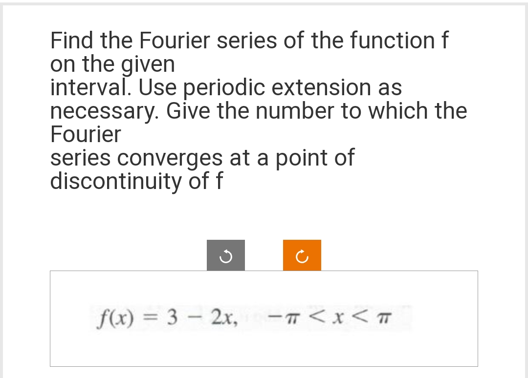 Find the Fourier series of the function f
on the given
interval. Use periodic extension as
necessary. Give the number to which the
Fourier
series converges at a point of
discontinuity of f
f(x) = 3-2x,
-TT < X < T