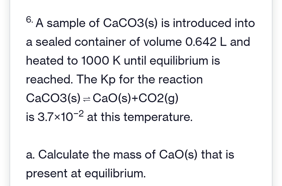 6. A sample of CaCO3(s) is introduced into
a sealed container of volume 0.642 L and
heated to 1000 K until equilibrium is
reached. The Kp for the reaction
CaCO3(s) CaO(s)+CO2(g)
is 3.7×10-2 at this temperature.
a. Calculate the mass of CaO(s) that is
present at equilibrium.