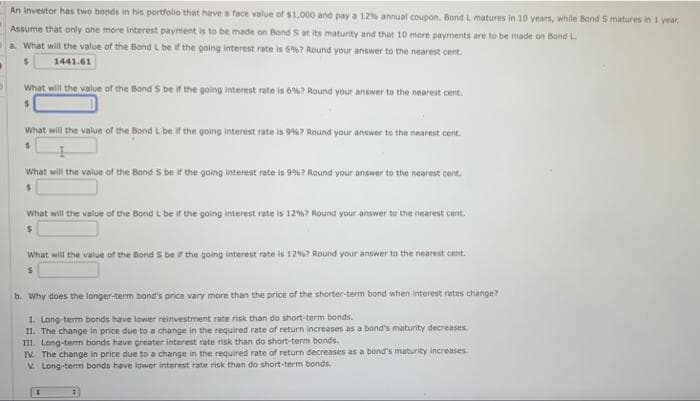 An investor has two boods in his portfolio that have a face value of $1,000 and pay a 12% annual coupon. Bond L matures in 10 years, while Bond 5 matures in 1 year,
Assume that only one more interest payment is to be made on Bond S at its maturity and that 10 more payments are to be made on Bond L
a. What will the value of the Bond L be if the going interest rate is 6%67 Round your answer to the nearest cent.
$
1441.61
What will the value of the Bond S be if the going interest rate is 6%? Round your answer to the nearest cent.
What will the value of the Bond L be if the going interest rate is 9%? Round your answer to the nearest cent.
$
What will the value of the Bond 5 be if the going interest rate is 9%? Round your answer to the nearest cent.
$
What will the value of the Bond L be if the going interest rate is 12%? Round your answer to the nearest cent.
$
What will the value of the Bond S be if the going interest rate is 12%? Round your answer to the nearest cent.
b. Why does the longer-term bond's price vary more than the price of the shorter-term bond when interest rates change?
1. Long-term bonds have lower reinvestment rate risk than do short-term bonds.
II. The change in price due to a change in the required rate of return increases as a bond's maturity decreases.
III. Long-term bonds have greater interest rate risk than do short-term bonds.
IV. The change in price due to a change in the required rate of return decreases as a bond's maturity increases.
V. Long-term bonds have lower interest rate risk than do short-term bonds.
1
B