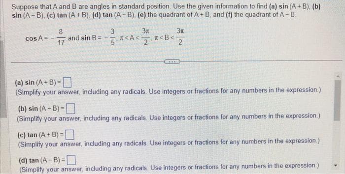 Suppose that A and B are angles in standard position. Use the given information to find (a) sin (A + B), (b)
sin (A-B), (c) tan (A + B). (d) tan (A-B), (e) the quadrant of A+ B, and (f) the quadrant of A-B.
3
cos A =
-
8
17
and sin B =
Зл
Зл
5.<A<<B<- 2
(a) sin (A + B)=
(Simplify your answer, including any radicals. Use integers or fractions for any numbers in the expression.)
(b) sin (A-B)=
(Simplify your answer, including any radicals. Use integers or fractions for any numbers in the expression.)
(c) tan (A + B)=
(Simplify your answer, including any radicals. Use integers or fractions for any numbers in the expression.)
(d) tan (A-B)=
(Simplify your answer, including any radicals. Use integers or fractions for any numbers in the expression.)